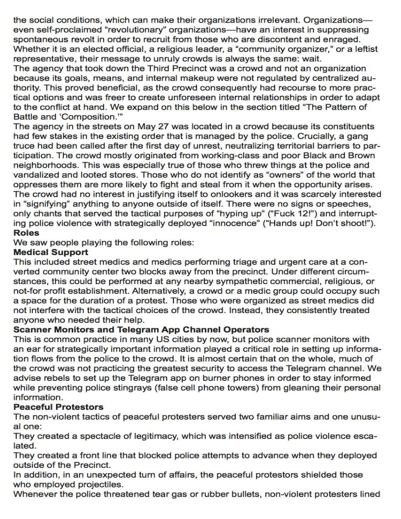 the social conditions, which can make their organizations irrelevant. Organizations—
even self-proclaimed “revolutionary” organizations—have an interest in suppressing
spontaneous revolt in order to recruit from those who are discontent and enraged.
Whether it is an elected official, a religious leader, a “community organizer,” or a leftist
representative, their message to unruly crowds is always the same: wait.

The agency that took down the Third Precinct was a crowd and not an organization
because its goals, means, and internal makeup were not regulated by centralized au-
thority. This proved beneficial, as the crowd consequently had recourse to more prac-
tical options and was freer to create unforeseen internal relationships in order to adapt
to the conflict at hand. We expand on this below in the section titled “The Pattern of
Battle and ‘Composition.”

The agency in the streets on May 27 was located in a crowd because its constituents
had few stakes in the existing order that is managed by the police. Crucially, a gang
truce had been called after the first day of unrest, neutralizing territorial barriers to par-
ticipation. The crowd mostly originated from working-class and poor Black and Brown
neighborhoods. This was especially true of those who threw things at the police and
vandalized and looted stores. Those who do not identify as “owners” of the world that
oppresses them are more likely to fight and steal from it when the opportunity arises.
The crowd had no interest in justifying itself to onlookers and it was scarcely interested
in “signifying” anything to anyone outside of itself. There were no signs or speeches,
only chants that served the tactical purposes of “hyping up” (“Fuck 12!”) and interrupt-
ing police violence with strategically deployed “innocence” (“Hands up! Don't shoot!”).
Roles

We saw people playing the following roles:

Medical Support

This included street medics and medics performing triage and urgent care at a con-
verted community center two blocks away from the precinct. Under different circum-
stances, this could be performed at any nearby sympathetic commercial, religious, or
not-for profit establishment. Alternatively, a crowd or a medic group could occupy such
a space for the duration of a protest. Those who were organized as street medics did
not interfere with the tactical choices of the crowd. Instead, they consistently treated
anyone who needed their help.

Scanner Monitors and Telegram App Channel Operators

This is common practice in many US cities by now, but police scanner monitors with
an ear for strategically important information played a critical role in setting up informa-
tion flows from the police to the crowd. It is almost certain that on the whole, much of
the crowd was not practicing the greatest security to access the Telegram channel. We
advise rebels to set up the Telegram app on burner phones in order to stay informed
while preventing police stingrays (false cell phone towers) from gleaning their personal
information.

Peaceful Protestors

The non-violent tactics of peaceful protesters served two familiar aims and one unusu-
al one:

They created a spectacle of legitimacy, which was intensified as police violence esca-
lated.

They created a front line that blocked police attempts to advance when they deployed
outside of the Precinct.

In addition, in an unexpected turn of affairs, the peaceful protestors shielded those
who employed projectiles.

Whenever the police threatened tear gas or rubber bullets, non-violent protesters lined

 

 
